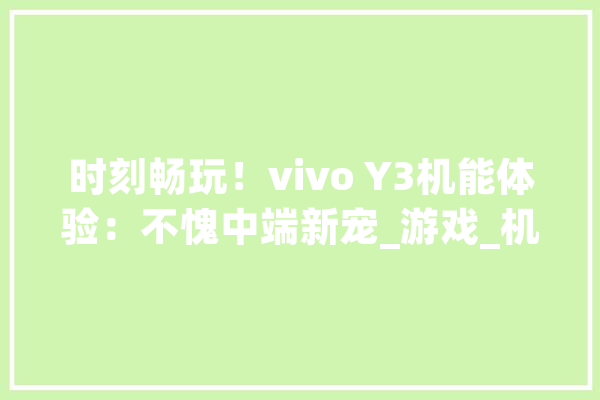 时刻畅玩！vivo Y3机能体验：不愧中端新宠_游戏_机能