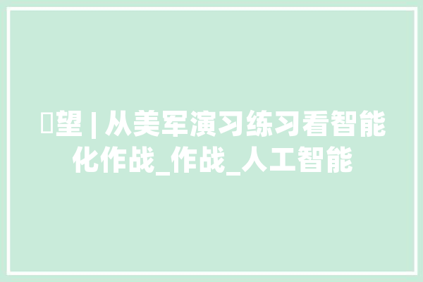 瞭望 | 从美军演习练习看智能化作战_作战_人工智能 科技快讯