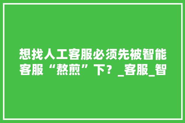 想找人工客服必须先被智能客服“熬煎”下？_客服_智能