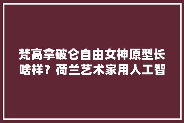 梵高拿破仑自由女神原型长啥样？荷兰艺术家用人工智能合成出来了_荷兰_年夜众