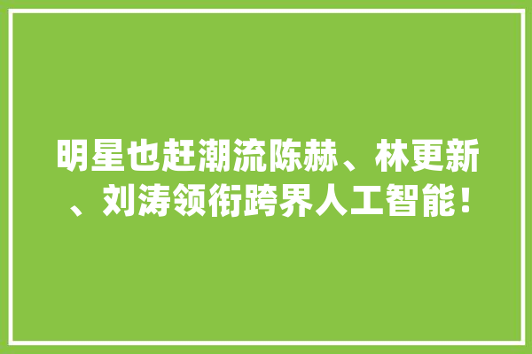 明星也赶潮流陈赫、林更新、刘涛领衔跨界人工智能！_明星_人工智能