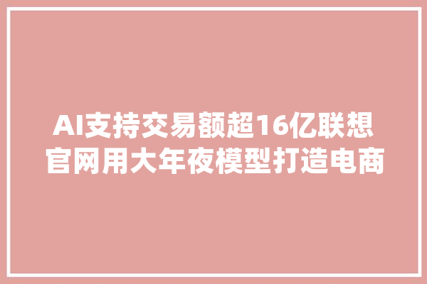 AI支持交易额超16亿联想官网用大年夜模型打造电商增长新引擎_联想_官网