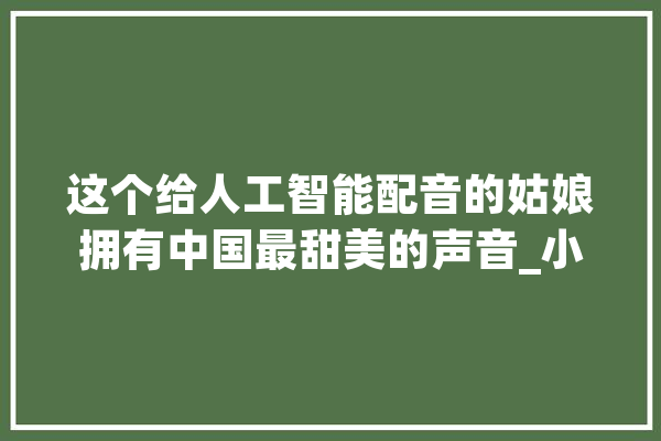 这个给人工智能配音的姑娘拥有中国最甜美的声音_小雅_声音