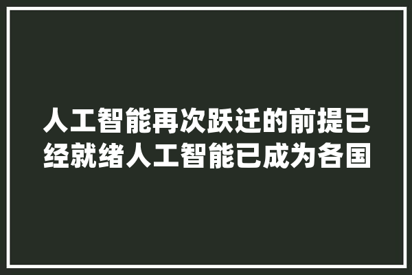 人工智能再次跃迁的前提已经就绪人工智能已成为各国必争之地_人工智能_家当