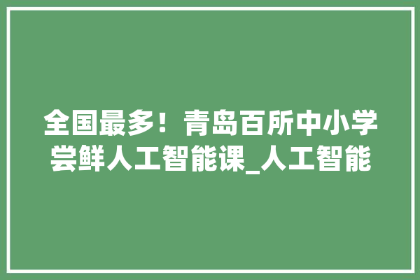 全国最多！青岛百所中小学尝鲜人工智能课_人工智能_青岛市