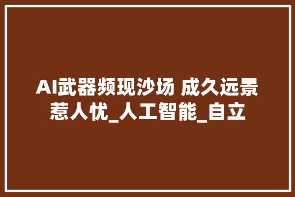 AI武器频现沙场 成久远景惹人忧_人工智能_自立
