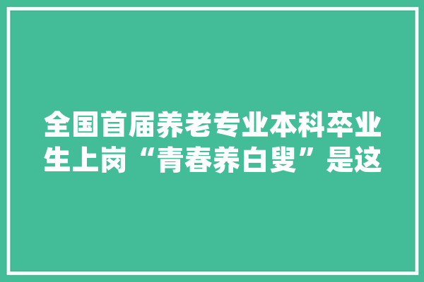 全国首届养老专业本科卒业生上岗“青春养白叟”是这样炼成的_专业_行业