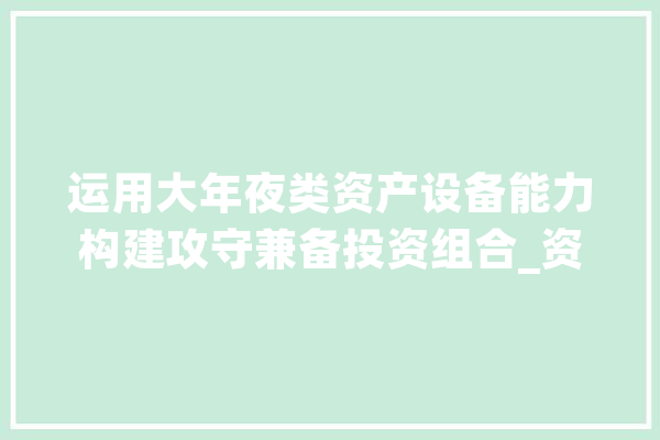 运用大年夜类资产设备能力构建攻守兼备投资组合_资产_组合