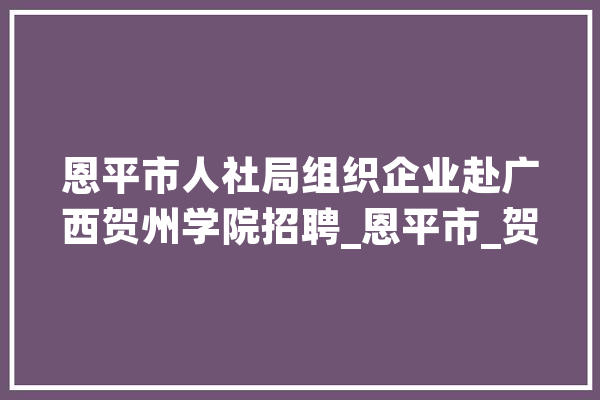 恩平市人社局组织企业赴广西贺州学院招聘_恩平市_贺州