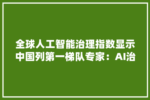 全球人工智能治理指数显示中国列第一梯队专家：AI治理需全球协作_人工智能_全球 科技快讯