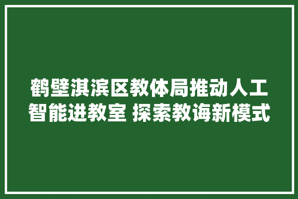 鹤壁淇滨区教体局推动人工智能进教室 探索教诲新模式_教师_人工智能 计算机