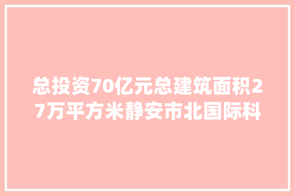 总投资70亿元总建筑面积27万平方米静安市北国际科创社区人工智能家傍边间开工_静安_建筑