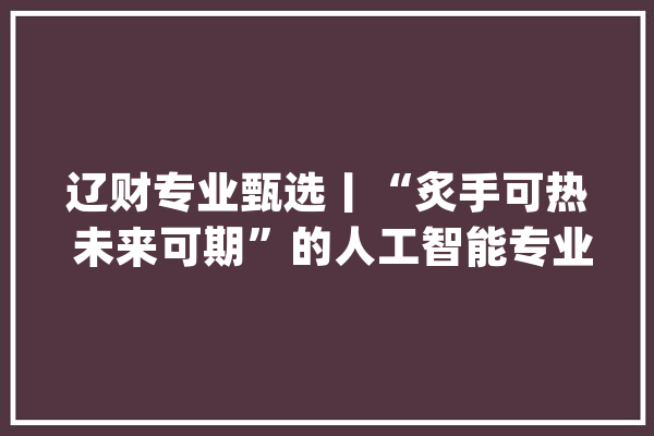 辽财专业甄选丨“炙手可热 未来可期”的人工智能专业_人工智能_专业 AI快讯