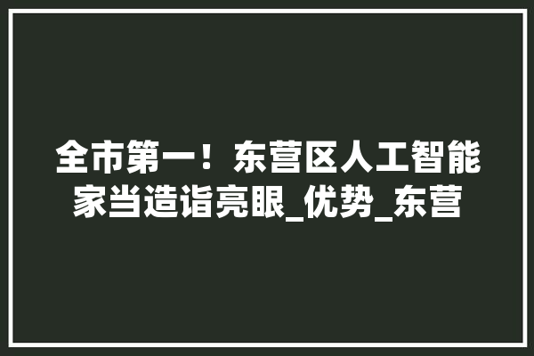 全市第一！东营区人工智能家当造诣亮眼_优势_东营 AI快讯