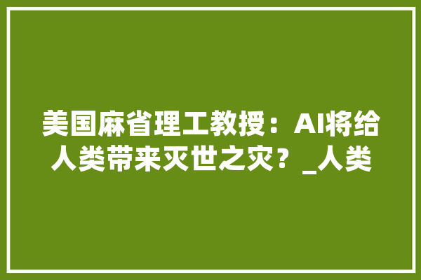 美国麻省理工教授：AI将给人类带来灭世之灾？_人类_美观