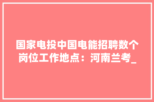 国家电投中国电能招聘数个岗位工作地点：河南兰考_新能源_负责 绘影字幕