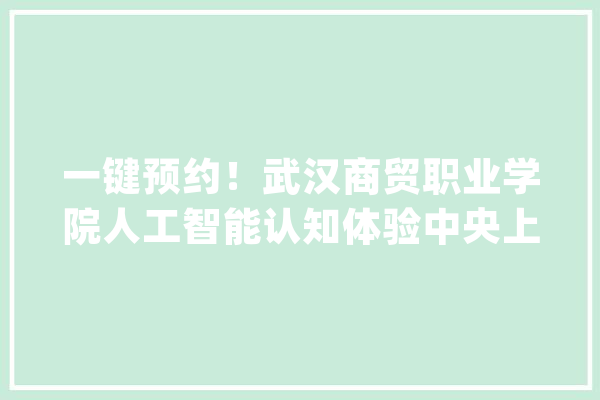 一键预约！武汉商贸职业学院人工智能认知体验中央上线“百校百馆”_湖北_武汉 计算机