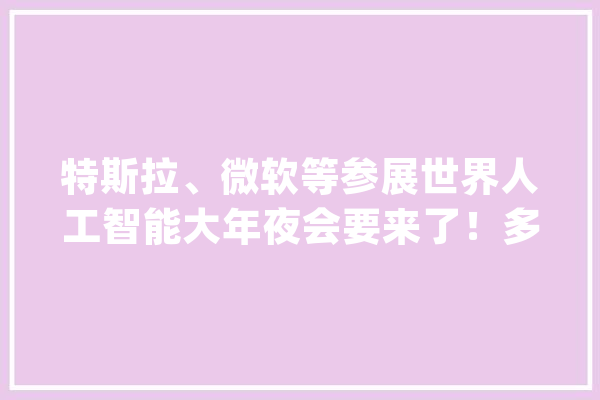 特斯拉、微软等参展世界人工智能大年夜会要来了！多项数据创历史新高_人工智能_家当