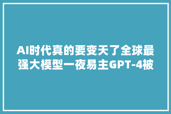 AI时代真的要变天了全球最强大模型一夜易主GPT-4被周全超越_人工智能_模子 AI快讯