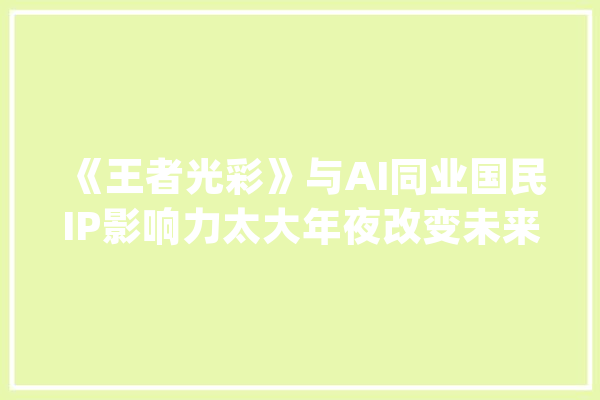 《王者光彩》与AI同业国民IP影响力太大年夜改变未来不是梦_王者_光荣