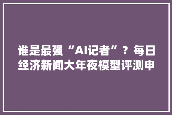 谁是最强“AI记者”？每日经济新闻大年夜模型评测申报（第1期）宣告_模子_消息 AI简讯