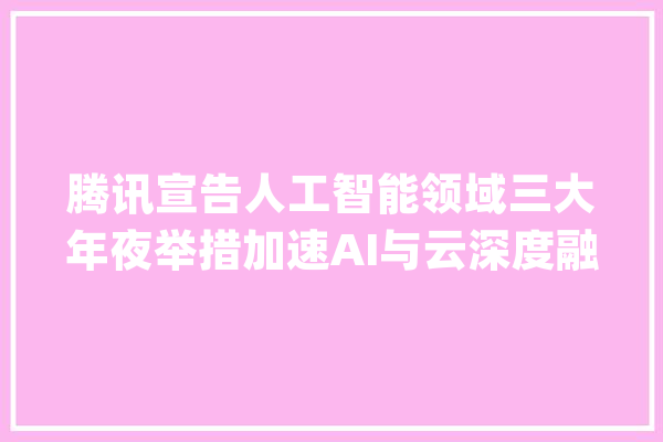 腾讯宣告人工智能领域三大年夜举措加速AI与云深度融合_腾讯_试验室 AI简讯
