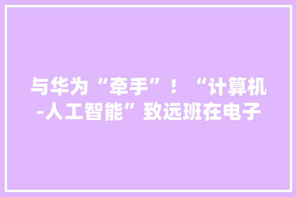 与华为“牵手”！“计算机-人工智能”致远班在电子科大年夜开设造就高层次人才_华为_家当