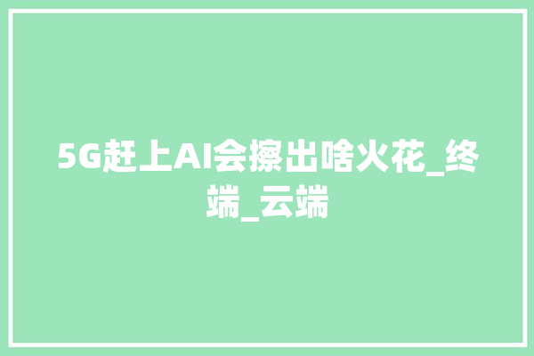 5G赶上AI会擦出啥火花_终端_云端 AI简讯