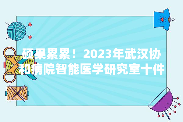 硕果累累！2023年武汉协和病院智能医学研究室十件大年夜事_医学_智能 AI快讯