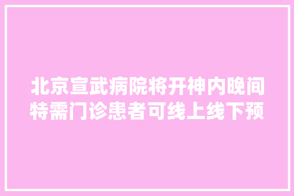 北京宣武病院将开神内晚间特需门诊患者可线上线下预约问诊_门诊_晚间