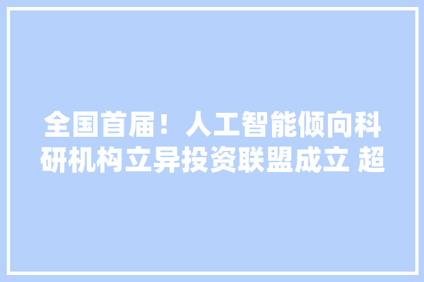 全国首届！人工智能倾向科研机构立异投资联盟成立 超100个行业高端项目成果亮相_人工智能_家当 智能写作