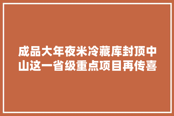成品大年夜米冷藏库封顶中山这一省级重点项目再传喜报！_中山市_冷藏库