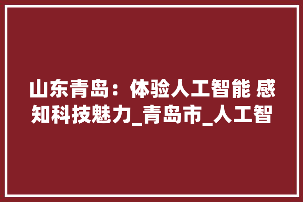 山东青岛：体验人工智能 感知科技魅力_青岛市_人工智能 智能助手