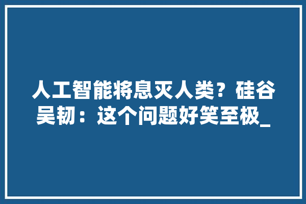 人工智能将息灭人类？硅谷吴韧：这个问题好笑至极_人工智能_年夜佬