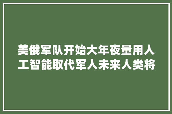 美俄军队开始大年夜量用人工智能取代军人未来人类将置身何地？_机械人_人类