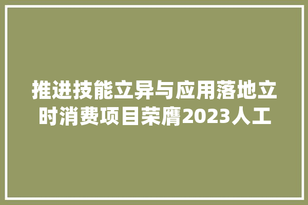 推进技能立异与应用落地立时消费项目荣膺2023人工智能十大年夜潜力应用案例_模子_客服