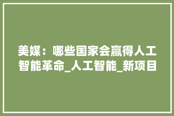 美媒：哪些国家会赢得人工智能革命_人工智能_新项目 智能写作