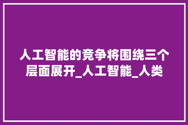 人工智能的竞争将围绕三个层面展开_人工智能_人类