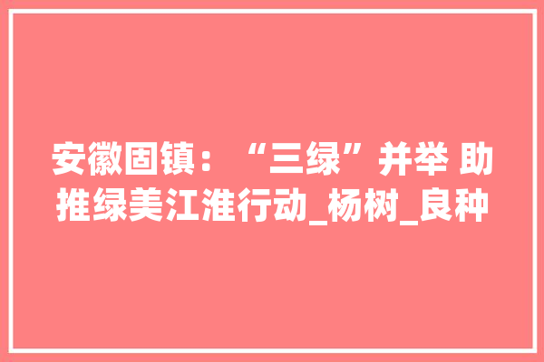 安徽固镇：“三绿”并举 助推绿美江淮行动_杨树_良种