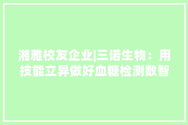 湘雅校友企业|三诺生物：用技能立异做好血糖检测数智化_糖尿病_全球