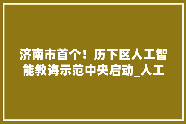 济南市首个！历下区人工智能教诲示范中央启动_人工智能_负责 智能助手