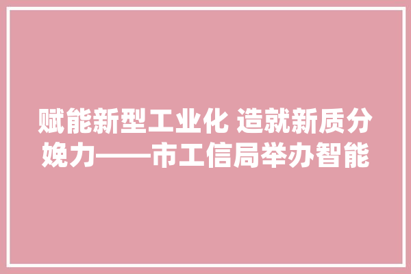 赋能新型工业化 造就新质分娩力——市工信局举办智能制造家当链专题培训班_家当_智能 AI简讯