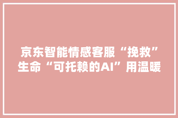 京东智能情感客服“挽救”生命“可托赖的AI”用温暖前行_客服_情感