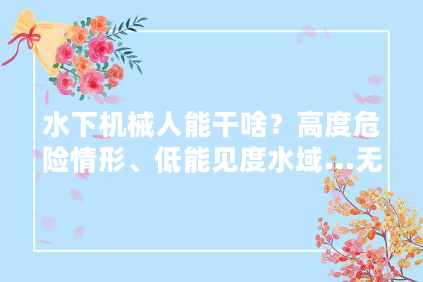 水下机械人能干啥？高度危险情形、低能见度水域...无需人工功课了→_水下_功课