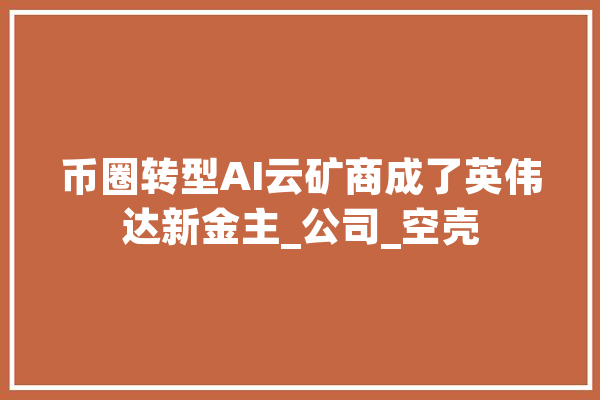 币圈转型AI云矿商成了英伟达新金主_公司_空壳 智能问答