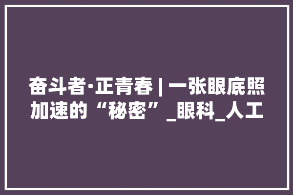 奋斗者·正青春 | 一张眼底照加速的“秘密”_眼科_人工智能 智能写作