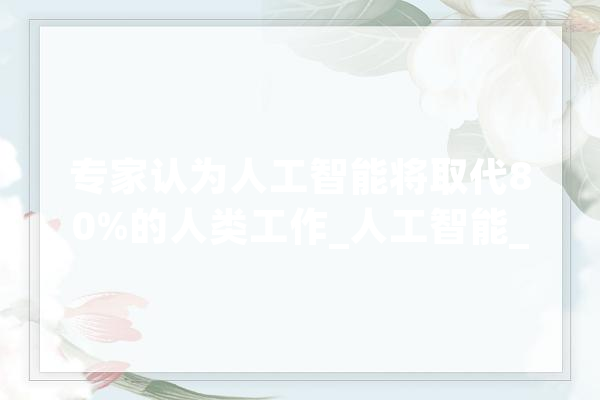 专家认为人工智能将取代80%的人类工作_人工智能_工作 智能写作