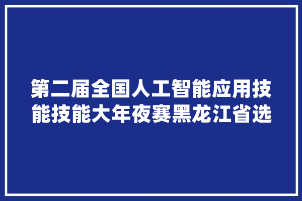 第二届全国人工智能应用技能技能大年夜赛黑龙江省选拔赛落幕_技巧_职业技巧