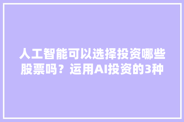 人工智能可以选择投资哪些股票吗？运用AI投资的3种方法！_人工智能_投资者