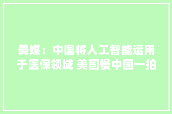 美媒：中国将人工智能运用于医保领域 美国慢中国一拍_中国_人工智能 绘影字幕